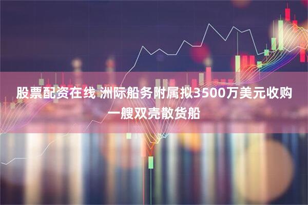 股票配资在线 洲际船务附属拟3500万美元收购一艘双壳散货船