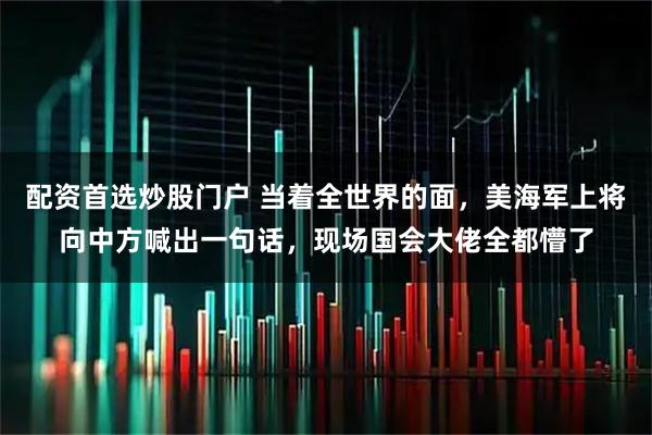 配资首选炒股门户 当着全世界的面,美海军上将向中方喊出一句话,现场国会大佬全都懵了