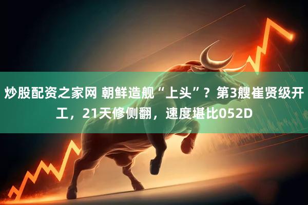 炒股配资之家网 朝鲜造舰“上头”？第3艘崔贤级开工，21天修侧翻，速度堪比052D