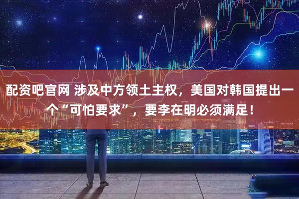配资吧官网 涉及中方领土主权,美国对韩国提出一个“可怕要求”,要李在明必须满足!