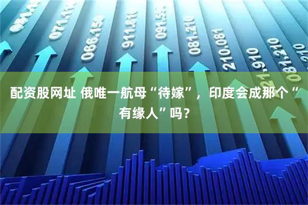 配资股网址 俄唯一航母“待嫁”，印度会成那个“有缘人”吗？
