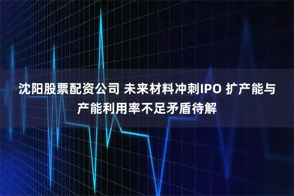 沈阳股票配资公司 未来材料冲刺IPO 扩产能与产能利用率不足矛盾待解