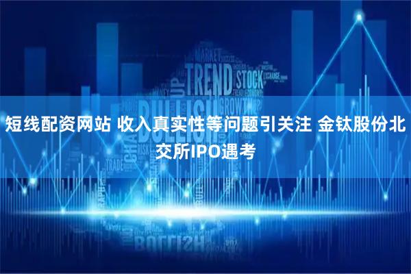 短线配资网站 收入真实性等问题引关注 金钛股份北交所IPO遇考
