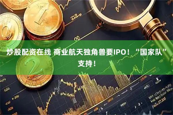 炒股配资在线 商业航天独角兽要IPO！“国家队”支持！