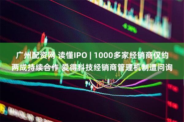 广州配资网 读懂IPO | 1000多家经销商仅约两成持续合作 爱得科技经销商管理机制遭问询