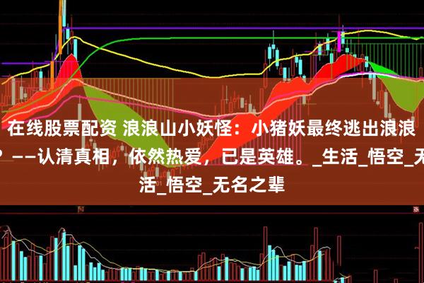 在线股票配资 浪浪山小妖怪：小猪妖最终逃出浪浪山了吗？——认清真相，依然热爱，已是英雄。_生活_悟空_无名之辈