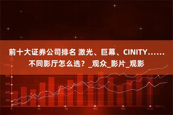 前十大证券公司排名 激光、巨幕、CINITY……不同影厅怎么选？_观众_影片_观影