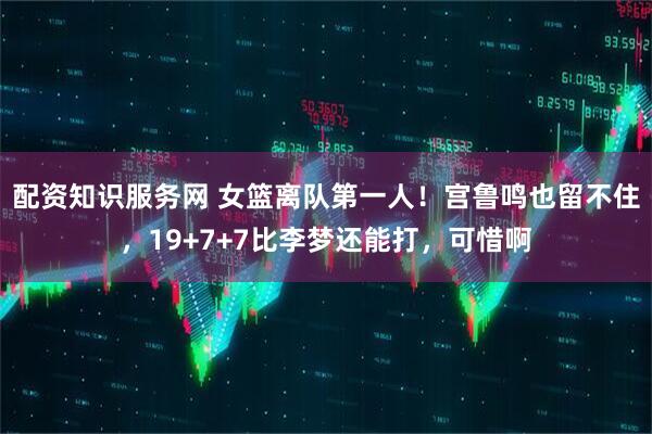 配资知识服务网 女篮离队第一人！宫鲁鸣也留不住，19+7+7比李梦还能打，可惜啊