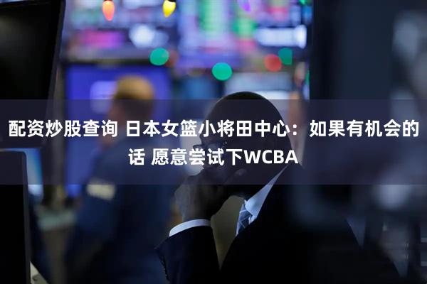 配资炒股查询 日本女篮小将田中心：如果有机会的话 愿意尝试下WCBA