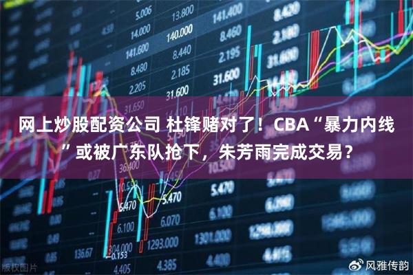 网上炒股配资公司 杜锋赌对了！CBA“暴力内线”或被广东队抢下，朱芳雨完成交易？