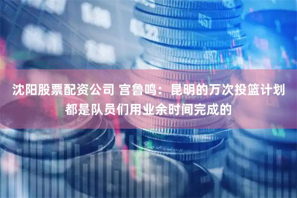 沈阳股票配资公司 宫鲁鸣：昆明的万次投篮计划都是队员们用业余时间完成的