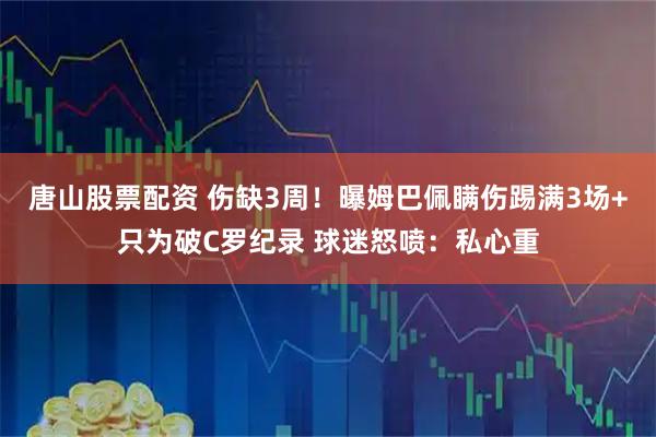 唐山股票配资 伤缺3周!曝姆巴佩瞒伤踢满3场+只为破C罗纪录 球迷怒喷:私心重