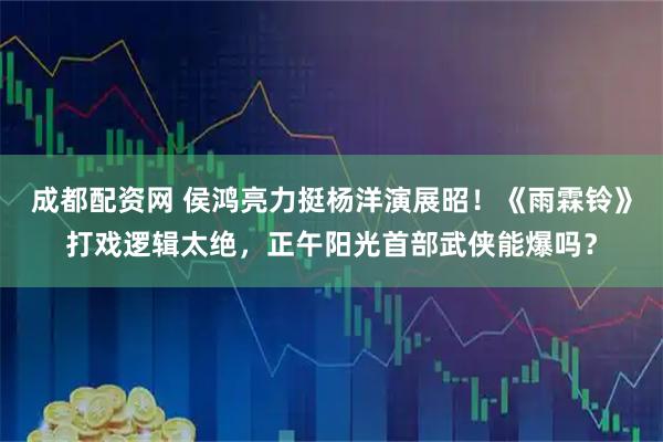 成都配资网 侯鸿亮力挺杨洋演展昭！《雨霖铃》打戏逻辑太绝，正午阳光首部武侠能爆吗？